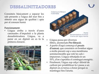 Consisteix bàsicament a separar les
sals presents a l'aigua del mar fins a
obtenir una aigua de qualitat i apta
per al consum humà
Funcionament:
• L’aigua arriba a través d’unes
canonades d’impulsió a la planta
dessalinitzadora. L’aigua, va a
parar en un dipòsit on es fa la
primera cloració.
• L’aigua passa per diversos
filtres, anomenats Pre-filtració.
• A partir d’aquí comença el procés
d’osmosi, que consisteix en bombar aigua
a molta pressió cap a una membrana
semimermeable que reté les sals i
impureses. L’aigua rebutjada és un
55%, d’on s’aprofita el contingut energètic.
• Finalment, l’aigua rep calça i diòxid de
carboni per potabilitzar-la i passa a un
dipòsit on es torna a clorar perquè es
mantingui fins l’aixeta. 6
 