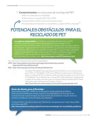 POTENCIALESOBSTÁCULOS PARAEL
RECICLADODEPET
Contaminantes en el proceso de reciclaje del PET:
ácido poliláctico (PLA) y otras resinas de bio-origen
“
”
Los aditivos degradables se añaden a una resina primaria como el PET.
Los fabricantes que usan aditivos degradables en sus envases no han
proporcionado suﬁcientes datos que apoyen los reclamos de que estos aditivos
no impactan negativamente el reciclaje del PET, o la vida útil y el rendimiento de
los productos elaborados con material reciclado PET, ni hay pruebas suﬁcientes
sobre la degradabilidad del envase actual. Para saber sobre las posturas de
NAPCOR en materia de aditivos degradables y PLA mezclada con PET
en el proceso de reciclaje, visite
Guías de diseño para el Reciclaje :
Desarrollado para PET y HDPE por la Asociación de Recicladores de Plástico
Postconsumido (APR) para orientar sobre la compatibilidad en el reciclaje de las
innovaciones de nuevos envases; los documentos de orientación incluyen tanto los
envases y periféricos, como las tapas y las etiquetas.
“La Guía Crítica” y los documentos de “Orientación de Aplicaciones” están disponibles
en el sitios web APR.
http://www.plasticsrecycling.org/technical-­resources/design-­for-­recyclability-­guidelines
http://www.napcor.com/PET/positions.html
Para información adicional sobre aditivos degradables:
APR-­
EPA  -­
http://www.plasticsrecycling.org/images/stories/doc/documents/  
DegradableProtocolRelease.pdf
http://www.epa.gov/osw/wycd/catbook/debate.htm
La botella “PlantBottle” para agua Dasani de Coca-Cola no es un contaminante
para el PET. La “PlantBottle“ es PET, pero 30% de la materia prima utilizada para
hacer la molécula de PET se obtiene a partir de material vegetal; en su forma ﬁnal,
la “PlantBottle“ no es diferente de un envase PET tradicionalmente manfacturado
y puede ser reciclado con éxito junto con todas las demás botellas de PET. Otras
compañías están explorando tecnologías similares.
http://www.thecoca-­colacompany.com/citizenship/plantbottle.html
NAPCOR - Características, beneﬁcios y otras fuentes de información del PET 10
> Lo básico del PET - Obstáculos potenciales para Reciclaje / Diseño para el Reciclaje
 
