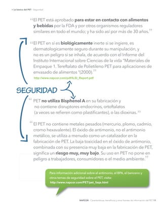 El PET está aprobado para estar en contacto con alimentos
y bebidas por la FDA y por otros organismos reguladores
similares en todo el mundo; y ha sido así por más de 30 años.
El PET en sí es biológicamente inerte si se ingiere, es
dermatologicamente seguro durante su manipulación, y
no es un peligro si se inhala, de acuerdo con el Informe del
Instituto Internacional sobre Ciencias de la vida “Materiales de
Empaque 1.Tereftalato de Polietileno PET para aplicaciones de
envasado de alimentos “(2000).
PET no utiliza Bisphenol A en su fabricación y
no contiene disruptores endocrinos, ortoftalatos
(a veces se reﬁeren como plastiﬁcantes), o las dioxinas.
El PET no contiene metales pesados (mercurio, plomo, cadmio,
cromo hexavalente). El óxido de antimonio, no el antimonio
metálico, se utiliza a menudo como un catalizador en la
fabricación de PET. La baja toxicidad en el óxido de antimonio,
combinada con su presencia muy baja en la fabricación de PET,
signiﬁca un riesgo muy, muy bajo
peligro a trabajadores, consumidores o el medio ambiente.
SEGURIDAD
“
“
“
”
”
”
”
http://www.napcor.com/pdf/ILSI_Report.pdf    
http://www.napcor.com/PET/pet_faqs.html
NAPCOR - Características, beneﬁcios y otras fuentes de información del PET 11
> Lo básico del PET
“
 
