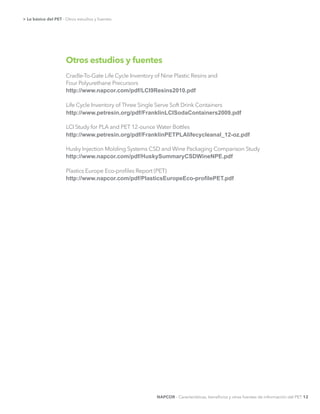 Otros estudios y fuentes
Cradle-To-Gate Life Cycle Inventory of Nine Plastic Resins and
Four Polyurethane Precursors
Plastics Europe Eco-proﬁles Report (PET)
http://www.napcor.com/pdf/LCI9Resins2010.pdf
http://www.petresin.org/pdf/FranklinLCISodaContainers2009.pdf
http://www.napcor.com/pdf/HuskySummaryCSDWineNPE.pdf
http://www.petresin.org/pdf/FranklinPETPLAlifecycleanal_12-­oz.pdf
NAPCOR - Características, beneﬁcios y otras fuentes de información del PET 12
> Lo básico del PET - Otros estudios y fuentes
 