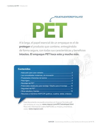 A la larga, el papel esencial de un empaque es el de
proteger el producto que contiene, entregándolo
de forma segura, con todas sus características y beneﬁcios
intactos. El empaque PET hace esto y mucho más.
> Lo básico del PET - Introducción
Este documento se puede encontrar en línea en formato pdf
con enlaces en vivo en
Para más información sobre NAPCOR, su misión y miembros,
visita
www.napcor.com/PET/whatispet.html
www.napcor.com
NAPCOR - Características, beneﬁcios y otras fuentes de información del PET 1
polietilentereftalato
Contenidos
-­  Adecuado  para  usos  variados  ............................................................... 2
-­  Las  comodidades  modernas  y  la  innovación  ....................................... 3
-­  Propiedades  inherentes  de  barrera  ...................................................... 4
-­  Peso  ligero  ..............................................................................................5
-­  Reciclaje  del  PET  ...................................................................................6
-­  Potenciales  obstáculos  para  reciclaje  /  Diseño  para  el  reciclaje  .......10
-­  Seguridad  del  PET  ............................................................................... 11
-­  Otros  estudios  y  fuentes  ......................................................................12
 