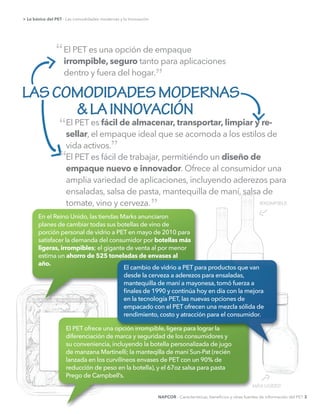 El PET es fácil de trabajar, permitiéndo un diseño de
empaque nuevo e innovador. Ofrece al consumidor una
amplia variedad de aplicaciones, incluyendo aderezos para
ensaladas, salsa de pasta, mantequilla de maní, salsa de
tomate, vino y cerveza.
El PET es una opción de empaque
irrompible, seguro tanto para aplicaciones
dentro y fuera del hogar.
El PET es fácil de almacenar, transportar, limpiar y re-
sellar, el empaque ideal que se acomoda a los estilos de
vida activos.
> Lo básico del PET - Las comodidades modernas y la Innovación
LASCOMODIDADESMODERNAS
&LAINNOVACIÓN
“
“
”
” IRROMPIBLE
MÁS LIGERO
botellas más
ligeras, irrompibles
ahorro de 525 toneladas de envases al
año.
NAPCOR - Características, beneﬁcios y otras fuentes de información del PET 3
”
“
 