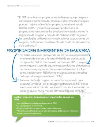 El PET tiene buenas propiedades de barrera que protegen y
conservan el contenido del empaque. Diferentes tecnologías
pueden mejorar aún más las propiedades inherentes de
barrera del PET y ofrecen una mayor protección a la
propiedades naturales de los productos envasados contra la
migración de oxígeno y dióxido de carbono. Esta mejora en
las tecnologías de barreras incluyen aditivos capturadores de
oxígeno, multi-capas, revestimientos de óxido de silicio (vidrio),
y de carbono.
> Lo básico del PET- Propiedades Inherentes de Barrera
PROPIEDADESINHERENTESDEBARRERA
“
“
“
”
MÁS EFERVESCENTE
No todas las resinas (incluyendo las bio) tienen propiedades
inherentes de barrera o la versatilidad de ser optimizadas.
Por ejemplo, PLA es mucho más poroso que el PET, lo que
permite que el vapor de agua se escape durante el transcurso
del día en una proporción de aproximadamente 17 a 1, en
comparación con el PET; PLA no es adecuado para muchos
de los productos envasados en PET.
La transmisión de oxígeno es un factor importante para
asegurar la vida útil del producto y su frescura. El PET ofrece
casi nueve veces más de protección contra la transmisión de
oxígeno que el PLA y más de 40 veces más que el PEAD.
”
”
Las barreras en los empaques son importantes porque sin
ellas...
NAPCOR - Características, beneﬁcios y otras fuentes de información del PET 4
 