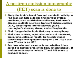 A positron emission tomography
(PET) scan is done to
 Study the brain's blood flow and metabolic activity. A
PET scan can help a doctor find nervous system
problems, such as Alzheimer's disease, Parkinson's
disease, multiple sclerosis, transient ischemic attack
(TIA), amyotrophic lateral sclerosis (ALS),
Huntington's disease, stroke, and schizophrenia.
 Find changes in the brain that may cause epilepsy.
 Find some cancers, especially cancers of the breast,
brain, lung, colon, or mouth. In its early stages
cancer may show up more clearly on a PET scan than
on a CT scan or an MRI.
 See how advanced a cancer is and whether it has
spread to another area of the body (metastasized). It
is often necessary to do both CT and PET scans to
evaluate cancer.
 