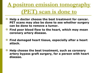 A positron emission tomography
(PET) scan is done to
 Help a doctor choose the best treatment for cancer.
PET scans may also be done to see whether surgery
can be done to remove a tumor.
 Find poor blood flow to the heart, which may mean
coronary artery disease.
 Find damaged heart tissue, especially after a heart
attack.
 Help choose the best treatment, such as coronary
artery bypass graft surgery, for a person with heart
disease.
 