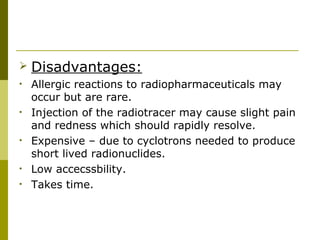  Disadvantages:
• Allergic reactions to radiopharmaceuticals may
occur but are rare.
• Injection of the radiotracer may cause slight pain
and redness which should rapidly resolve.
• Expensive – due to cyclotrons needed to produce
short lived radionuclides.
• Low accecssbility.
• Takes time.
 