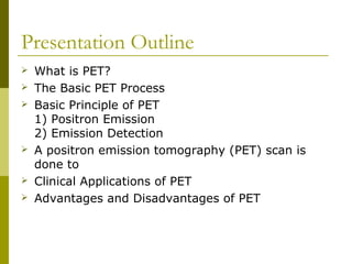 Presentation Outline
 What is PET?
 The Basic PET Process
 Basic Principle of PET
1) Positron Emission
2) Emission Detection
 A positron emission tomography (PET) scan is
done to
 Clinical Applications of PET
 Advantages and Disadvantages of PET
 