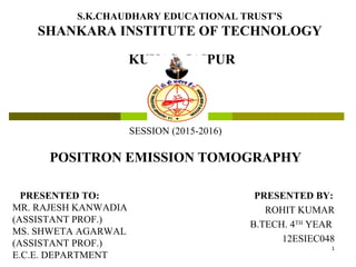 S.K.CHAUDHARY EDUCATIONAL TRUST’S
SHANKARA INSTITUTE OF TECHNOLOGY
KUKAS, JAIPUR
PRESENTED BY:
ROHIT KUMAR
B.TECH. 4TH
YEAR
12ESIEC048
SESSION (2015-2016)
POSITRON EMISSION TOMOGRAPHY
PRESENTED TO:
MR. RAJESH KANWADIA
(ASSISTANT PROF.)
MS. SHWETA AGARWAL
(ASSISTANT PROF.)
E.C.E. DEPARTMENT
1
 