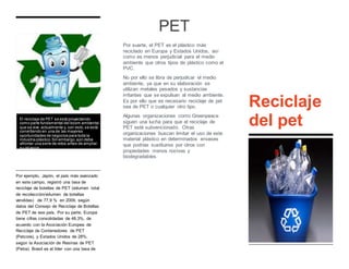 Por ejemplo, Japón, el país más avanzado
en este campo, registró una tasa de
reciclaje de botellas de PET (volumen total
de recolección/volumen de botellas
vendidas) de 77,9 % en 2009, según
datos del Consejo de Reciclaje de Botellas
de PET de ese país. Por su parte, Europa
tiene cifras consolidadas de 48,3%, de
acuerdo con la Asociación Europea de
Reciclaje de Contenedores de PET
(Petcore), y Estados Unidos de 28%,
según la Asociación de Resinas de PET
(Petra). Brasil es el líder con una tasa de
55,6%, seguido por Argentina con 34%,
según reportes de la Asociación Brasileña
de la Industria del PET (Abipet).
PET
Por suerte, el PET es el plástico más
reciclado en Europa y Estados Unidos, así
como es menos perjudicial para el medio
ambiente que otros tipos de plástico como el
PVC.
No por ello se libra de perjudicar el medio
ambiente, ya que en su elaboración se
utilizan metales pesados y sustancias
irritantes que se expulsan al medio ambiente.
Es por ello que es necesario reciclaje de pet
sea de PET o cualquier otro tipo.
Algunas organizaciones como Greenpeace
siguen una lucha para que el reciclaje de
PET esté subvencionado. Otras
organizaciones buscan limitar el uso de este
material plástico en determinados envases
que podrías sustituirse por otros con
propiedades menos nocivas y
biodegradables.
Reciclaje
del petEl reciclaje de PET se está proyectando
como parte fundamental del boom ambiental
que se vive actualmente y, con esto,se está
convirtiendo en una de las mayores
oportunidades de negocios para toda la
industria plástico.Sin embargo,aún debe
afrontar una serie de retos antes de ampliar
su alcance.
 