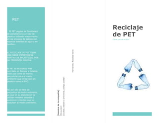 PET
El PET sigglas de Tereftalato
de polietileno es un tipo de
plastico utilizado mayormente
en los envases de bebidas en
especial botellas de agua y en
textiles…
EL RECICLAJE DE PET TIENE
UNA GRAN IMPORTANCIA
DENTRO DE BPLASTICOS, POR
SU PRESENCIA MASIVA.
El PET es el plastico mas
reciclado en Europa y Estados
nidos asi como es menos
perjudicial para el medio
ambiente que otros tipos de
plastico como el PVC.
No por ello se libra de
perjudicar el medio ambiente,
ya que en su elaboracion se
utilizan metales pesados y
sustancia irritantes que se
expulsan al medio ambiente.
HernandezRosalesVania
[Nombredelacompañía]
[Dirección]
[Ciudad,estadooprovincia,códigopostal]
Reciclaje
de PET
¿Para que se recicla?
 