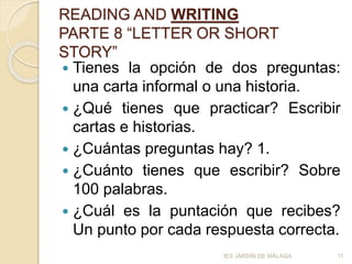 READING AND WRITING
PARTE 8 “LETTER OR SHORT
STORY”
 Tienes la opción de dos preguntas:
una carta informal o una historia.
 ¿Qué tienes que practicar? Escribir
cartas e historias.
 ¿Cuántas preguntas hay? 1.
 ¿Cuánto tienes que escribir? Sobre
100 palabras.
 ¿Cuál es la puntación que recibes?
Un punto por cada respuesta correcta.
11IES JARDÍN DE MÁLAGA
 