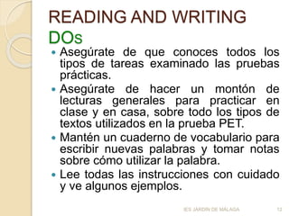 READING AND WRITING
DOS
 Asegúrate de que conoces todos los
tipos de tareas examinado las pruebas
prácticas.
 Asegúrate de hacer un montón de
lecturas generales para practicar en
clase y en casa, sobre todo los tipos de
textos utilizados en la prueba PET.
 Mantén un cuaderno de vocabulario para
escribir nuevas palabras y tomar notas
sobre cómo utilizar la palabra.
 Lee todas las instrucciones con cuidado
y ve algunos ejemplos.
12IES JARDÍN DE MÁLAGA
 