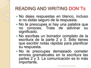 READING AND WRITING DON´TS
 No dejes respuestas en blanco, incluso
si no estás seguro de la respuesta.
 No te preocupes si hay una palabra que
no conoces. Trata de adivinar su
significado.
 No escribas un borrador completo de la
escritura de la parte 2 y 3. Sólo tienes
que escribir notas rápidas para planificar
su respuesta.
 No te preocupes demasiado cometer
errores gramaticales en la escritura las
partes 2 y 3. La comunicación es lo más
importante.
14IES JARDÍN DE MÁLAGA
 
