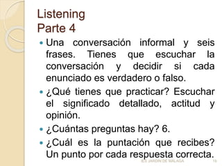 Listening
Parte 4
 Una conversación informal y seis
frases. Tienes que escuchar la
conversación y decidir si cada
enunciado es verdadero o falso.
 ¿Qué tienes que practicar? Escuchar
el significado detallado, actitud y
opinión.
 ¿Cuántas preguntas hay? 6.
 ¿Cuál es la puntación que recibes?
Un punto por cada respuesta correcta.IES JARDÍN DE MÁLAGA 19
 