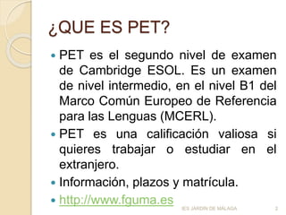 ¿QUE ES PET?
 PET es el segundo nivel de examen
de Cambridge ESOL. Es un examen
de nivel intermedio, en el nivel B1 del
Marco Común Europeo de Referencia
para las Lenguas (MCERL).
 PET es una calificación valiosa si
quieres trabajar o estudiar en el
extranjero.
 Información, plazos y matrícula.
 http://www.fguma.es 2IES JARDÍN DE MÁLAGA
 