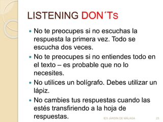 LISTENING DON´TS
 No te preocupes si no escuchas la
respuesta la primera vez. Todo se
escucha dos veces.
 No te preocupes si no entiendes todo en
el texto – es probable que no lo
necesites.
 No utilices un bolígrafo. Debes utilizar un
lápiz.
 No cambies tus respuestas cuando las
estés transfiriendo a la hoja de
respuestas. IES JARDÍN DE MÁLAGA 23
 