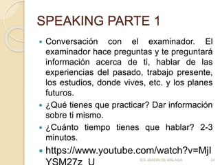 SPEAKING PARTE 1
 Conversación con el examinador. El
examinador hace preguntas y te preguntará
información acerca de ti, hablar de las
experiencias del pasado, trabajo presente,
los estudios, donde vives, etc. y los planes
futuros.
 ¿Qué tienes que practicar? Dar información
sobre ti mismo.
 ¿Cuánto tiempo tienes que hablar? 2-3
minutos.
 https://www.youtube.com/watch?v=MjI
IES JARDÍN DE MÁLAGA 24
 