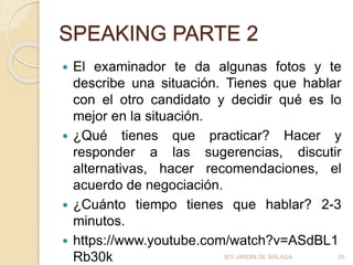 SPEAKING PARTE 2
 El examinador te da algunas fotos y te
describe una situación. Tienes que hablar
con el otro candidato y decidir qué es lo
mejor en la situación.
 ¿Qué tienes que practicar? Hacer y
responder a las sugerencias, discutir
alternativas, hacer recomendaciones, el
acuerdo de negociación.
 ¿Cuánto tiempo tienes que hablar? 2-3
minutos.
 https://www.youtube.com/watch?v=ASdBL1
Rb30k IES JARDÍN DE MÁLAGA 25
 