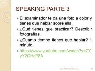 SPEAKING PARTE 3
 El examinador te da una foto a color y
tienes que hablar sobre ella.
 ¿Qué tienes que practicar? Describir
fotografías.
 ¿Cuánto tiempo tienes que hablar? 1
minuto.
 https://www.youtube.com/watch?v=7Y
yY2GHcF8A
IES JARDÍN DE MÁLAGA 26
 