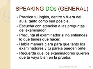 SPEAKING DOS (GENERAL)
 Practica tu Inglés, dentro y fuera del
aula, tanto como sea posible.
 Escucha con atención a las preguntas
del examinador.
 Pregunta al examinador si no entiendes
lo que tienes que hacer.
 Habla manera clara para que tanto los
examinadores y tu pareja pueden oírte.
 Recuerda que los examinadores quieren
que te vaya bien en la prueba.
IES JARDÍN DE MÁLAGA 28
 
