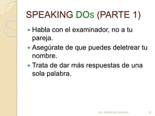 SPEAKING DOS (PARTE 1)
 Habla con el examinador, no a tu
pareja.
 Asegúrate de que puedes deletrear tu
nombre.
 Trata de dar más respuestas de una
sola palabra.
IES JARDÍN DE MÁLAGA 29
 