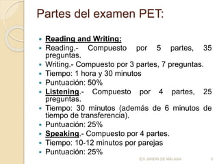 Partes del examen PET:
 Reading and Writing:
 Reading.- Compuesto por 5 partes, 35
preguntas.
 Writing.- Compuesto por 3 partes, 7 preguntas.
 Tiempo: 1 hora y 30 minutos
 Puntuación: 50%
 Listening.- Compuesto por 4 partes, 25
preguntas.
 Tiempo: 30 minutos (además de 6 minutos de
tiempo de transferencia).
 Puntuación: 25%
 Speaking.- Compuesto por 4 partes.
 Tiempo: 10-12 minutos por parejas
 Puntuación: 25%
3IES JARDÍN DE MÁLAGA
 