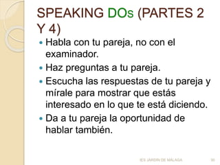 SPEAKING DOS (PARTES 2
Y 4)
 Habla con tu pareja, no con el
examinador.
 Haz preguntas a tu pareja.
 Escucha las respuestas de tu pareja y
mírale para mostrar que estás
interesado en lo que te está diciendo.
 Da a tu pareja la oportunidad de
hablar también.
IES JARDÍN DE MÁLAGA 30
 