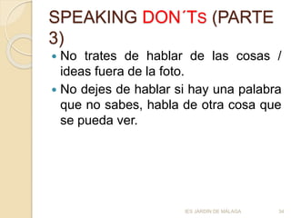 SPEAKING DON´TS (PARTE
3)
 No trates de hablar de las cosas /
ideas fuera de la foto.
 No dejes de hablar si hay una palabra
que no sabes, habla de otra cosa que
se pueda ver.
IES JARDÍN DE MÁLAGA 34
 