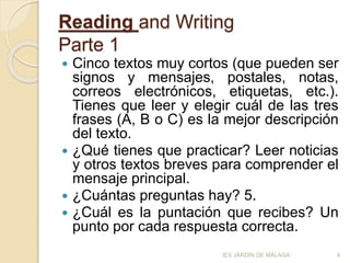 Reading and Writing
Parte 1
 Cinco textos muy cortos (que pueden ser
signos y mensajes, postales, notas,
correos electrónicos, etiquetas, etc.).
Tienes que leer y elegir cuál de las tres
frases (A, B o C) es la mejor descripción
del texto.
 ¿Qué tienes que practicar? Leer noticias
y otros textos breves para comprender el
mensaje principal.
 ¿Cuántas preguntas hay? 5.
 ¿Cuál es la puntación que recibes? Un
punto por cada respuesta correcta.
4IES JARDÍN DE MÁLAGA
 