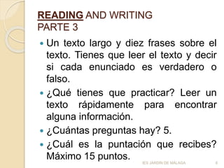 READING AND WRITING
PARTE 3
 Un texto largo y diez frases sobre el
texto. Tienes que leer el texto y decir
si cada enunciado es verdadero o
falso.
 ¿Qué tienes que practicar? Leer un
texto rápidamente para encontrar
alguna información.
 ¿Cuántas preguntas hay? 5.
 ¿Cuál es la puntación que recibes?
Máximo 15 puntos. 6IES JARDÍN DE MÁLAGA
 