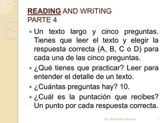 READING AND WRITING
PARTE 4
 Un texto largo y cinco preguntas.
Tienes que leer el texto y elegir la
respuesta correcta (A, B, C o D) para
cada una de las cinco preguntas.
 ¿Qué tienes que practicar? Leer para
entender el detalle de un texto.
 ¿Cuántas preguntas hay? 10.
 ¿Cuál es la puntación que recibes?
Un punto por cada respuesta correcta.
7IES JARDÍN DE MÁLAGA
 