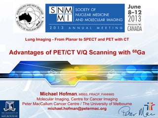 Michael Hofman, MBBS, FRACP, FANNMS
Molecular Imaging, Centre for Cancer Imaging
Peter MacCallum Cancer Centre / The University of Melbourne
michael.hofman@petermac.org
Lung Imaging - From Planar to SPECT and PET with CT
Advantages of PET/CT V/Q Scanning with 68Ga
 
