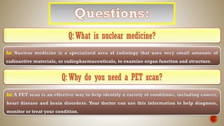 Q: What is nuclear medicine?
Ans:
Q: Why do you need a PET scan?
Ans:
 