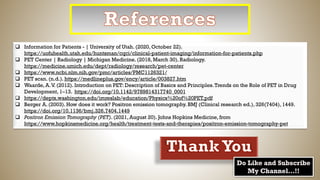 ❑ Information for Patients - | University of Utah. (2020, October 22).
https://uofuhealth.utah.edu/huntsman/cqci/clinical-patient-imaging/information-for-patients.php
❑ PET Center | Radiology | Michigan Medicine. (2018, March 30). Radiology.
https://medicine.umich.edu/dept/radiology/research/pet-center
❑ https://www.ncbi.nlm.nih.gov/pmc/articles/PMC1126321/
❑ PET scan. (n.d.). https://medlineplus.gov/ency/article/003827.htm
❑ Waarde, A.V. (2012). Introduction on PET: Description of Basics and Principles.Trends on the Role of PET in Drug
Development, 1–13. https://doi.org/10.1142/9789814317740_0001
❑ https://depts.washington.edu/imreslab/education/Physics%20of%20PET.pdf
❑ Berger A. (2003). How does it work? Positron emission tomography. BMJ (Clinical research ed.), 326(7404), 1449.
https://doi.org/10.1136/bmj.326.7404.1449
❑ Positron Emission Tomography (PET). (2021, August 20). Johns Hopkins Medicine, from
https://www.hopkinsmedicine.org/health/treatment-tests-and-therapies/positron-emission-tomography-pet
 