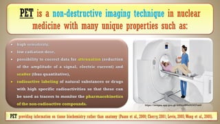 PET is a non-destructive imaging technique in nuclear
medicine with many unique properties such as:
https://images.app.goo.gl/diXbjyBNkXU3G7ak9
PET providing information on tissue biochemistry rather than anatomy (Paans et al., 2000; Cherry, 2001; Levin, 2005;Wang et al., 2005).
 