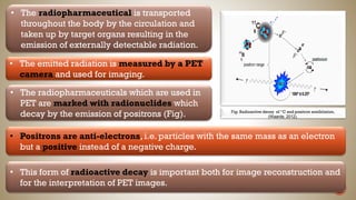 • The radiopharmaceutical is transported
throughout the body by the circulation and
taken up by target organs resulting in the
emission of externally detectable radiation.
• The emitted radiation is measured by a PET
camera and used for imaging.
Fig: Radioactive decay of “C and positron annihilation,
(Waarde, 2012).
• The radiopharmaceuticals which are used in
PET are marked with radionuclides which
decay by the emission of positrons (Fig).
• Positrons are anti-electrons, i.e. particles with the same mass as an electron
but a positive instead of a negative charge.
• This form of radioactive decay is important both for image reconstruction and
for the interpretation of PET images.
 