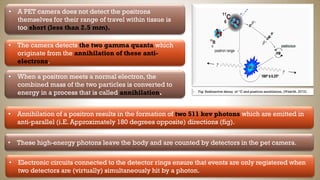 • A PET camera does not detect the positrons
themselves for their range of travel within tissue is
too short (less than 2.5 mm).
Fig: Radioactive decay of “C and positron annihilation, (Waarde, 2012).
• The camera detects the two gamma quanta which
originate from the annihilation of these anti-
electrons.
• When a positron meets a normal electron, the
combined mass of the two particles is converted to
energy in a process that is called annihilation.
• Annihilation of a positron results in the formation of two 511 kev photons which are emitted in
anti-parallel (i.E. Approximately 180 degrees opposite) directions (fig).
• These high-energy photons leave the body and are counted by detectors in the pet camera.
• Electronic circuits connected to the detector rings ensure that events are only registered when
two detectors are (virtually) simultaneously hit by a photon.
 