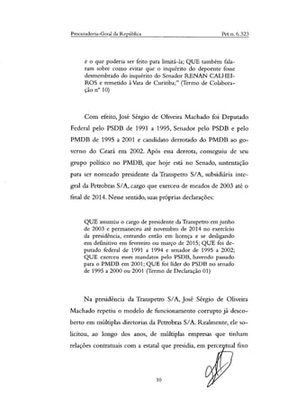 Procuradoria-Geral da República Pet n. 6.323
e o que poderia ser feito para limitá-la; QUE também fala-
ram sobre como evitar que o inquérito do depoente fosse
desmembrado do inquérito do Senador RENAN CALHEI-
ROS e remetido à Vara de Curitiba;" (Termo de Colabora-
ção n° 10)
Com efeito, José Sérgio de Oliveira Machado foi Deputado
Federal pelo PSDB de 1991 a 1995, Senador pelo PSDB e pelo
PMDB de 1995 a 2001 e candidato derrotado do PMDB ao go-
verno do Ceará em 2002. Após essa derrota, conseguiu de seu
grupo político no PMDB, que hoje está no Senado, sustentação
para ser nomeado presidente da Transpetro S/A, subsidiária inte-
gral da Petrobras S/A, cargo que exerceu de meados de 2003 até o
final de 2014. Nesse sentido, suas próprias declarações:
QUE assumiu o cargo de presidente da Transpetro em junho
de 2003 e permaneceu até novembro de 2014 no exercício
da presidência, entrando então em licença e se desligando
em definitivo em fevereiro ou março de 2015; QUE foi de-
putado federal de 1991 a 1994 e senador de 1995 a 2002;
QUE exerceu esses mandatos pelo PSDB, havendo passado
para o PMDB em 2001; QUE foi líder do PSDB no senado
de 1995 a 2000 ou 2001 (Termo de Declaração 01)
Na presidência da Transpetro S/A, José Sérgio de Oliveira
Machado repetiu o modelo de funcionamento corrupto já desco-
berto em múltiplas diretorias da Petrobras S/A. Realmente, ele so-
licitou, ao longo dos anos, de múltiplas empresas que tinham
relações contratuais com a estatal que presidia, em perce tual fixo
10
 