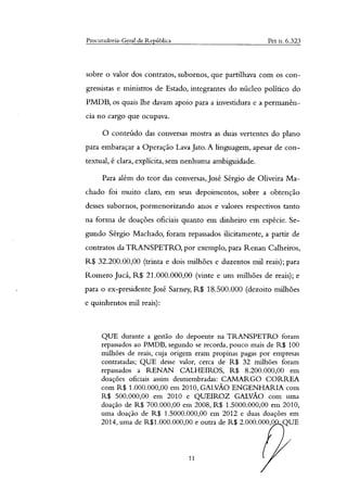 Procuradoria-Geral da República Pet n. 6.323
sobre o valor dos contratos, subornos, que partilhava com os con-
gressistas e ministros de Estado, integrantes do núcleo político do
PMDB, os quais lhe davam apoio para a investidura e a permanên-
cia no cargo que ocupava.
O conteúdo das conversas mostra as duas vertentes do plano
para embaraçar a Operação Lava Jato. A linguagem, apesar de con-
textual, é clara, explícita, sem nenhuma ambiguidade.
Para além do teor das conversas, José Sérgio de Oliveira Ma-
chado foi muito claro, em seus depoimentos, sobre a obtenção
desses subornos, pormenorizando anos e valores respectivos tanto
na forma de doações oficiais quanto em dinheiro em espécie. Se-
gundo Sérgio Machado, foram repassados ilicitamente, a partir de
contratos da TRANSPETRO, por exemplo, para Renan Calheiros,
R$ 32.200.00,00 (trinta e dois milhões e duzentos mil reais); para
Romero Jucá, R$ 21.000.000,00 (vinte e um milhões de reais); e
para o ex-presidente José Sarney, R$ 18.500.000 (dezoito milhões
e quinhentos mil reais):
QUE durante a gestão do depoente na TRANSPETRO foram
repassados ao PMDB, segundo se recorda, pouco mais de R$ 100
milhões de reais, cuja origem eram propinas pagas por empresas
contratadas; QUE desse valor, cerca de R$ 32 milhões foram
repassados a RENAN CALHEIROS, R$ 8.200.000,00 em
doações oficiais assim desmembradas: CAMARGO CORREA
com R$ 1.000.000,00 em 2010, GALVÃO ENGENHARIA com
R$ 500.000,00 em 2010 e QUEIROZ GALVÃO com uma
doação de R$ 700.000,00 em 2008, R$ 1.5000.000,00 em 2010,
uma doação de R$ 1.5000.000,00 em 2012 e duas doações em
2014, uma de R$1.000.000,00 e outra de R$ 2.000.000,0 - QUE
11
 