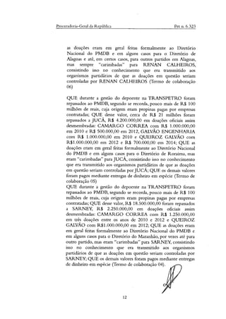 Procuradoria-Geral da República Pet n. 6.323
as doações eram em geral feitas formalmente ao Diretório
Nacional do PMDB e em alguns casos para o Diretório de
Alagoas e até, em certos casos, para outros partidos em Magoas,
mas sempre "carimbadas" para RENAN CALHEIROS,
consistindo isso no conhecimento que era transmitido aos
organismos partidários de que as doações em questão seriam
controladas por RENAN CALHEIROS (Termo de colaboração
06)
QUE durante a gestão do depoente na TRANSPETRO foram
repassados ao PMDB, segundo se recorda, pouco mais de R$ 100
milhões de reais, cuja origem eram propinas pagas por empresas
contratadas; QUE desse valor, cerca de R$ 21 milhões foram
repassados a JUCÁ, R$ 4.200.000,00 em doações oficiais assim
desmembradas: CAMARGO CORREA com R$ 1.000.000,00
em 2010 e R$ 500.000,00 em 2012, GALVÃO ENGENHARIA
com R$ 1.000.000,00 em 2010 e QUEIROZ GALVÃO com
R$1.000.000,00 em 2012 e R$ 700.000,00 em 2014; QUE as
doações eram em geral feitas formalmente ao Diretório Nacional
do PMDB e em alguns casos para o Diretório de Roraima, mas
eram "carimbadas" para JUCÁ, consistindo isso no conhecimento
que era transmitido aos organismos partidários de que as doações
em questão seriam controladas por JUCÁ; QUE os demais valores
foram pagos mediante entregas de dinheiro em espécie (Termo de
colaboração 05)
QUE durante a gestão do depoente na TRANSPETRO foram
repassados ao PMDB, segundo se recorda, pouco mais de R$ 100
milhões de reais, cuja origem eram propinas pagas por empresas
contratadas; QUE desse valor, R$ 18.500.000,00 foram repassados
a SARNEY, R$ 2.250.000,00 em doações oficiais assim
desmembradas: CAMARGO CORREA com R$ 1.250.000,00
em três doações entre os anos de 2010 e 2012 e QUEIROZ
GALVÃO com R$1.000.000,00 em 2012; QUE as doações eram
em geral feitas formalmente ao Diretório Nacional do PMDB e
em alguns casos para o Diretório do Maranhão, por vezes até para
outro partido, mas eram "carimbadas" para SARNEY, consistindo
isso no conhecimento que era transmitido aos organismos
partidários de que as doações em questão seriam controladas por
SARNEY; QUE os demais valores foram pagos mediante entregas
de dinheiro em espécie (Termo de colaboração 04).
12
 