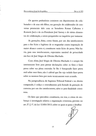 Procuradoria-Geral da República Pet n. 6.323
Os aportes probatórios consistem em depoimentos do cála-
borador e de seus três filhos, em gravação do colaborador de con-
versas presenciais dele com os Senadores Renan Calheiros e
Romero Jucá e do ex-Presidente José Sarney e de vários elemen-
tos de colaboração, a serem perquiridos no inquérito por instaurar.
As gravações, feitas, como foram, por um dos interlocutores
para o fim lícito e legítimo de se resguardar contra imputação de
maior alcance contra si, constituem meio lícito de prova. Não ha-
via, para seus interlocutores, expectativa razoável de privacidade
em face de José Sérgio de Oliveira Machado.
Com efeito, José Sérgio de Oliveira Machado é e sempre foi
inteiramente livre para prestar declarações sobre os fatos e fazer
prova sobre sua plena extensão. Se lhe é franqueado fazer prova
oral sobre esses fatos, não é cabível que lhe seja vedado fazer prova
sobre os mesmos fatos por meio tecnicamente mais acurado.
Na jurisprudência do Supremo Tribunal Federal e no direito
comparado, é cediço o entendimento pela licitude da gravação de
conversa por um dos interlocutores, salvo se para finalidade crimi-
nosa.
Os fatos que precedem constituem, em tese, o crime de em-
baraço à investigação relativa a organização criminosa, previsto no
art. 2°, 5 1°, da Lei 12.850/2013, sobre os quais se passa a detalhar.
13
 