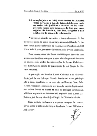 Procuradoria-Geral da República Pet n. 6.323
1.3. Atuação junto ao STF, notadamente ao Ministro
Teori Zavascki, a fim de determiná-lo, por meio
ou razões não jurídicas, a manter sob sua com-
petência pessoa não detentora de foro por prer-
rogativa de função e, com isso, assegurar a não
celebração de acordo de colaboração
A diretriz de atuação para evitar o desmembramento do In-
quérito consistia, de início, em enviar o advogado Eduardo Ferrão,
bem como, quando retornasse de viagem, o ex-Presidente do STJ
César Ásfor Rocha, para tentar interceder junto a Vossa Excelência.
Esses interlocutores não foram escolhidos para persuadir com
argumentos jurídicos, mas para acionar vínculos pessoais: isso não
só emerge com nitidez das intervenções de Renan Calheiros e
José Sarney, como resulta do depoimento de José Sérgio de Oli-
veira Machado.
A percepção do Senador Renan Calheiros e do ex-Presi-
dente Jose Sarney é de que Eduardo Ferrão tem acesso privilegi-
ado a Vossa Excelência e, no caso do ex-Ministro César Ásfor
Rocha, verdadeira ascendência ou, quando menos, legitimidade
para cobrar favores na moeda de troca da prestação jurisdicional.
Múltiplos segmentos de conversas são explícitos com Renan Ca-
lheiros e José Sarney, além de José Sérgio de Oliveira Machado.
Nesse sentido, confiram-se a seguintes passagens da conversa
havida entre o colaborador Sérgio Machado, Renan Calheiros e
José Sarney:
14
 