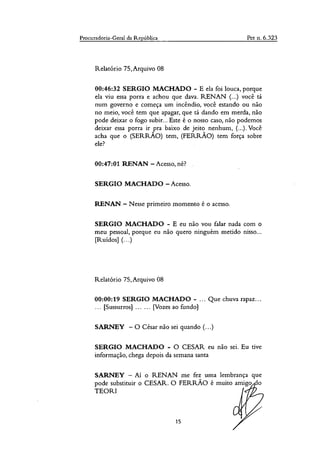 Procuradoria-Geral da República Pet n. 6.323
Relatório 75, Arquivo 08
00:46:32 SERGIO MACHADO - E ela foi louca, porque
ela viu essa porra e achou que dava. RENAN (...) você tá
num governo e começa um incêndio, você estando ou não
no meio, você tem que apagar, que tá dando em merda, não
pode deixar o fogo subir... Este é o nosso caso, não podemos
deixar essa porra ir pra baixo de jeito nenhum, (...). Você
acha que o (SERRÃO) tem, (FERRÃO) tem força sobre
ele?
00:47:01 RENAN — Acesso, né?
SERGIO MACHADO — Acesso.
RENAN.— Nesse primeiro momento é o acesso.
SERGIO MACHADO - E eu não vou falar nada com o
meu pessoal, porque eu não quero ninguém metido nisso...
[Ruídos] (...)
Relatório 75,Arquivo 08
00:00:19 SERGIO MACHADO - ... Que chuva rapaz...
... [Sussurros] ......[Vozes ao fundo]
SARNEY — O César não sei quando (...)
SERGIO MACHADO - O CESAR eu não sei. Eu tive
informação, chega depois da semana santa
SARNEY — Aí o RENAN me fez uma lembrança que
pode substituir o CESAR. O FERRÃO é muito amigo o
TEOR'
15
 
