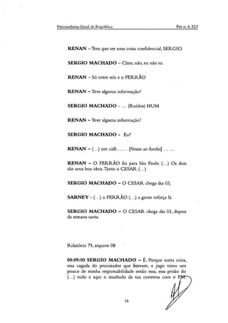 Procuradoria-Geral da República Pet n. 6.323
RENAN —Tem que ser uma coisa confidencial, SERGIO.
SERGIO MACHADO — Claro, não, eu não to.
RENAN — Só entre nós e o FERRÃO
RENAN — Teve alguma informação?
SERGIO MACHADO - ... (Ruídos) HUM
RENAN — Teve alguma informação?
SERGIO MACHADO - Eu?
RENAN — (...) um café... ... [Vozes ao fundo]
RENAN — O FERRÃO foi para São Paulo (...) Os dois
são unia boa ideia.Tanto o CESAR (...)
SERGIO MACHADO — O CESAR chega dia 03,
SARNEY - (...) o FERRÃO (...) a gente reforça lá.
SERGIO MACHADO — O CESAR chega dia 03, depois
da semana santa.
Relatório 75, arquivo 08
00:09:00 SERGIO MACHADO — É. Porque outra coisa,
essa cagada do procurador que fizeram, o jogo virou um
pouco de minha responsabilidade então essa, essa prisão do
(...) tudo e aqui o resultado da tua conversa com o P
16
 