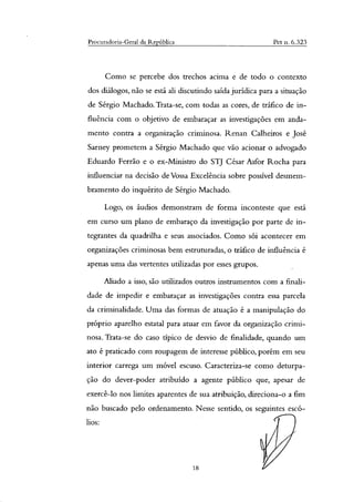 Procuradoria-Geral da República Pet n. 6.323
Como se percebe dos trechos acima e de todo o contexto
dos diálogos, não se está ali discutindo saída jurídica para a situação
de Sérgio Machado. Trata-se, com todas as cores, de tráfico de in-
fluência com o objetivo de embaraçar as investigações em anda-
mento contra a organização criminosa. Renan Calheiros e José
Sarney prometem a Sérgio Machado que vão acionar o advogado
Eduardo Ferrão e o ex-Ministro do STJ César Asfor Rocha para
influenciar na decisão de Vossa Excelência sobre possível desmem-
bramento do inquérito de Sérgio Machado.
Logo, os áudios demonstram de forma inconteste que está
em curso um plano de embaraço da investigação por parte de in-
tegrantes da quadrilha e seus associados. Como sói acontecer em
organizações criminosas bem estruturadas, o tráfico de influência é
apenas uma das vertentes utilizadas por esses grupos.
Miado a isso, são utilizados outros instrumentos com a finali-
dade de impedir e embaraçar as investigações contra essa parcela
da criminalidade. Uma das formas de atuação é a manipulação do
próprio aparelho estatal para atuar em favor da organização crimi-
nosa. Trata-se do caso típico de desvio de finalidade, quando um
ato é praticado com roupagem de interesse público, porém em seu
interior carrega um móvel escuso. Caracteriza-se como deturpa-
ção do dever-poder atribuído a agente público que, apesar de
exercê-lo nos limites aparentes de sua atribuição, direciona-o a fim
não buscado pelo ordenamento. Nesse sentido, os seguintes escó-
lios:
18
 