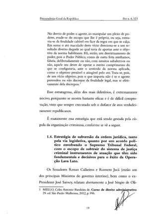 Procuradoria-Geral da República Pet n. 6.323
No desvio de poder o agente, ao manipular um plexo de po-
deres, evade-se do escopo que lhe é próprio, ou seja, extra-
via-se da finalidade cabível em face da regra em que se calça.
Em suma: o ato maculado deste vício direciona-se a um re-
sultado diverso daquele ao qual teria de aportar ante o obje-
tivo da norma habilitante. Há, então, um desvirtuamento de
poder, pois o Poder Público, como de outra feita averbamos,
falseia, deliberadamente ou não, com intuitos subalternos ou
não, aquele seu dever de operar o estrito cumprimento do
que se configuraria, ante o sentindo da norma aplicada,
como o objetivo prezável e atingível pelo ato. Trata-se, pois,
de um vício objetivo, pois o que importa não é se o agente
pretendeu ou não discrepar da finalidade legal, mas se efeti-
vamente dela discrepou.'
Esse estratagema, além dos mais deletérios, é extremamente
nocivo, porquanto se mostra bastante eficaz e é de difícil compro-
vação, visto que sempre executado sob o disfarce de atos verdadei-
ramente republicanos.
É exatamente essa estratégia que está sendo gestada pela cú-
pula da organização criminosa, conforme se vê a seguir.
1.4. Estratégia de subversão da ordem jurídica, tanto
pela via legislativa, quanto por um acordo polí-
tico envolvendo o Supremo Tribunal Federal,
com o escopo de subtrair do sistema de justiça
criminal instrumentos de atuação que têm sido
fundamentais e decisivos para o êxito da Opera-
ção Lava Lato.
Os Senadores Renan Calheiros e Romero Jucá (então um
dos principais Ministros do governo interino), bem como o ex-
Presidente José Sarney, relatam abertamente a José Sérgio de Oh-
1 MELLO, Celso Antonio Bandeira de. Curso de direito adrni • trativo.
29. ed. São Paulo: Malheiros, 2012, p. 996.
19
 