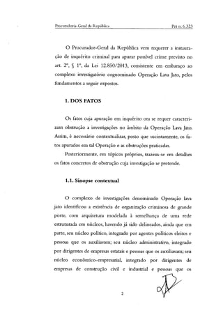 Procuradoria-Geral da República Pet n. 6.323
O Procurador-Geral da República vem requerer a instaura-
ção de inquérito criminal para apurar possível crime previsto no
art. 2°, § 1°, da Lei 12.850/2013, consistente em embaraço ao
complexo investigatório cognominado Operação Lava Jato, pelos
fundamentos a seguir expostos.
1. DOS FATOS
Os fatos cuja apuração em inquérito ora se requer caracteri-
zam obstrução a investigações no âmbito da Operação Lava Jato.
Assim, é necessário contextualizar, posto que sucintamente, os fa-
tos apurados em tal Operação e as obstruções praticadas.
Posteriormente, em tópicos próprios, trazem-se em detalhes
os fatos concretos de obstrução cuja investigação se pretende.
1.1. Sinopse contextuai
O complexo de investigações denominado Operação lava
jato identificou a existência de organização criminosa de grande
porte, com arquitetura modelada à semelhança de uma rede
estruturada em núcleos, havendo já sido delineados, ainda que em
parte, seu núcleo político, integrado por agentes políticos eleitos e
pessoas que os auxiliavam; seu núcleo administrativo, integrado
por dirigentes de empresas estatais e pessoas que os auxiliavam; seu
núcleo econômico-empresarial, integrado por dirigentes de
empresas de construção civil e industrial e pessoas que os
2
 