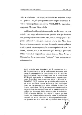 Procuradoria-Geral da República Pet n. 6.323
veira Machado que a estratégia para embaraçar e impedir o avanço
da Operação Lava Jato passa por um acordo amplo, envolvendo di-
versos partidos políticos, em especial PMDB, PSDB e alguns inte-
grantes do PT, como Dilma e Lula.
A ideia defendida originalmente pelos interlocutores era uma
solução a ser negociada com diversos partidos para que houvesse
um grande pacto nacional entre estes, com a participação do Su-
premo Tribunal Federal, para encerrar a Lava Jato. Além disso,
buscar-se-ia, em uma outra vertente de atuação, escudar políticos
tradicionais de todas as agremiações, como os próprios Renan Ca-
lheiros, Romero Jucá, o ex-presidente José Sarney, a presidente
Dilma Roussef, o ex-presidente Lula, o Senador Aécio Neves, o
Ministro José Serra, entre outros "caciques". Nesse sentido, os se-
guintes trechos:
QUE o SENADOR ROMERO JUCÁ confidenciou SO-
BRE tratativas com o PSDB nesse sentido facilitadas pelo
receio de todos os políticos com as implicações da OPERA-
ÇÃO LAVA JATO; QUE essas tratativas não se limitavam ao
PSDB, pois quase todos os políticos estavam tratando disso,
como ficou claro para o depoente; QUE o SENADOR
ROMERO JUCÁ sinalizou que a solução política poderia
ser ou no sentido de estancar a Operação Lava Jato, impe-
dindo que ela avançasse sobre outros políticos, ou na forma
de uma constituinte; QUE JUCÁ aventou que essa constitu-
inte poderia acontecer em 2018 e nela se poderiam rever os
poderes do Ministério Público com o viés de reduzi-los;
QUE o Senador RENAN CALHEIROS sugeriu que isso
passaria por: (i) impossibilitar que réus presos façam delação
premiada; (ii) acabar com o início do cumprimento das pe-
nas após a decisão de r instância e (iii) clarificar a Lei de Le-
20
 