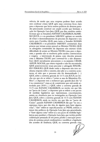 Procuradoria-Geral da República Pet n. 6.323
niência, de modo que uma empresa pudesse fazer acordo
sem confessar crime; QUE após essas conversas ficou claro
para o depoente que havia muitos politicos de diversos parti-
dos procurando construir um amplo acordo que limitasse a
ação da Operação Lava Jato; QUE, por fim, também estabe-
leceram que os Senadores RENAN CALHEIROS, ROME-
RO JUCÁ e o ex-presidente SARNEY agiriam no sentido
de evitar o desmembramento do processo do depoente e seu
envio para Curitiba; QUE, para tanto, o Senador RENAN
CALHEIROS e ex-presidente SARNEY contatariam duas
pessoas que teriam acesso pessoal ao Ministro TEORI; QUE
os advogados constituídos do depoente não estavam tendo
dificuldade de acesso ao Ministro TEORI, mas, para o depo-
ente, a questão não se resolveria pelos modos convencionais
e exigiria a intervenção de pessoa com vínculos pessoais
com o Ministro TEORI para convencê-lo a não desmem-
brar; QUE inicialmente procuraram o ex-ministro CÉSAR
ASFOR ROCHA, que estava viajando e não foi encontrado;
QUE posteriormente iriam procurar o advogado EDUAR-
DO FERRÃO; QUE desde então o depoente não teve ne-
nhuma resposta sobre o assunto, não sabe se a conversa acon-
teceu, só sabe que o processo não foi desmembrado (...)
QUE, sobre a conversa gravada de 11/3 com JUCÁ, no tre-
cho em que ele se refere a "cortar as asas do Ministério Pú-
blico", o depoente tem a esclarecer que, quando Jucá diz "aí
é na constituinte", trata-se de constituinte que está sendo ar-
ticulada para 2018 (...) QUE, sobre a conversa gravada de
11/3 com RENAN CALHEIROS, no trecho em que fala
no "pacto de Caxias", o depoente quis se referir a um pacote
de medidas legislativas que representasse, concretamente,
anistia ou demência para os investigados na Operação Lava
Jato; QUE, sobre a conversa gravada de 11/3 com RENAN
CALHEIROS, ainda no trecho em que fala no "pacto de
Caxias", quando RENAN CALHEIROS diz que "eu sou a
esperança única que eles têm de alguém para fazer alguma
coisa", "eles" refere-se especificamente ao PSDB, embora o
temor dos políticos da Operação Lava Jato seja generalizado,
e "fazer alguma coisa" refere-se a um pacto de medidas legis-
lativas para paralisar a Operação Lava Jato, que incluía proibir
colaboração premiada de réu preso, proibir a execução provi-
sória de sentença penal condenatória e modificar a legislação
dos acordos de leniência; QUE, na conversa gravada com
21
 
