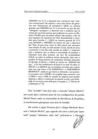 Procuradoria-Geral da República Pet n. 6.323
SARNEY em 11/3, o depoente tem a esclarecer que "solu-
ção convencional" diz respeito a uma nova forma de gover-
nar, sem "fechamento de ministérios"; QUE, na conversa
gravada com SARNEY em 11/3, no trecho em que diz que
"advogado é perigoso", o depoente tem a esclarecer que se
tratava de encontrar pessoas que pudessem ter acesso ao Mi-
nistro TEORI para encontrar solução não-jurídica a fim de
que inquérito do depoente não fosse desmembrado e reme-
tido para Curitiba (...) QUE, na conversa gravada de 11/3
com RENAN e SARNEY, no trecho em que o depoente
diz "Não dá para ficar como tá. Nós temos que encontrar
uma solução. Se não, vai todo mundo. Como moeda de troca
é preservar o Lula. Vai todo mundo de roldão", o depoente
tem a esclarecer que se referia a necessidade de paralisar a
Operação Lava Jato, inclusive em face do ex-presidente
LULA, ou todos os políticos seriam alcançados, haja vista o
modelo de financiamento de campanhas eleitorais praticado
há décadas no Brasil (...) QUE no trecho em RENAN diz
que" o Zé nós combinamos de botá-lo na roda. Eu disse ao
AÉCIO e ao SERRA que no próximo encontro que a gente
tiver tem que botar o Zé AGRIPINO e o FERNANDO
BEZERRA", explicou que estava se referindo a um primei-
ro encontro com o PSDB e iria ampliar essas conversas com
o DEM e com o PSB, no sentido de angariar mais pessoas
dispostas a aderir à construção do grande acordo com finali-
dade de encontrar uma saída para a Lavajato (...)" (Termo de
colaboração n° 10)
Esse "acordão" seria feito após a chamada "solução Michel",
isto é, para após a iminente posse de seu correligionário de partido
Michel Temer então na interinidade da Presidência da República,
os interlocutores planejavam uma série de medidas.
No trecho a seguir, Romero Jucá e Sérgio Machado discu-
tem a "solução Michel", que, segundo eles, seria o ideal para "parar
tudo" porque "delimitava onde está" (referindo-se à Opera ão
22
 
